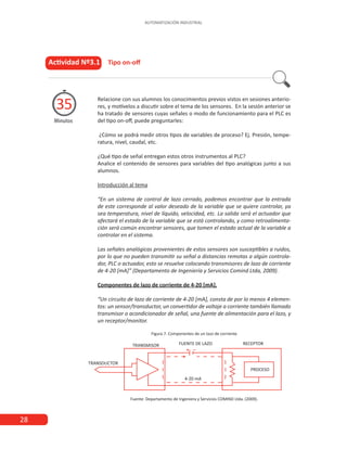 28
AUTOMATIZACIÓN INDUSTRIAL
Actividad Nº3.1 Tipo on-off
Minutos
35 Relacione con sus alumnos los conocimientos previos vistos en sesiones anterio-
res, y motívelos a discutir sobre el tema de los sensores. En la sesión anterior se
ha tratado de sensores cuyas señales o modo de funcionamiento para el PLC es
del tipo on-off, puede preguntarles:
¿Cómo se podrá medir otros tipos de variables de proceso? Ej. Presión, tempe-
ratura, nivel, caudal, etc.
¿Qué tipo de señal entregan estos otros instrumentos al PLC?
Analice el contenido de sensores para variables del tipo analógicas junto a sus
alumnos.
Introducción al tema
“En un sistema de control de lazo cerrado, podemos encontrar que la entrada
de este corresponde al valor deseado de la variable que se quiere controlar, ya
sea temperatura, nivel de líquido, velocidad, etc. La salida será el actuador que
afectará el estado de la variable que se está controlando, y como retroalimenta-
ción será común encontrar sensores, que tomen el estado actual de la variable a
controlar en el sistema.
Las señales analógicas provenientes de estos sensores son susceptibles a ruidos,
por lo que no pueden transmitir su señal a distancias remotas a algún controla-
dor, PLC o actuador, esto se resuelve colocando transmisores de lazo de corriente
de 4-20 [mA]” (Departamento de Ingeniería y Servicios Comind Ltda, 2009).
Componentes de lazo de corriente de 4-20 [mA].
“Un circuito de lazo de corriente de 4-20 [mA], consta de por lo menos 4 elemen-
tos: un sensor/transductor, un convertidor de voltaje a corriente también llamado
transmisor o acondicionador de señal, una fuente de alimentación para el lazo, y
un receptor/monitor.
Figura 7. Componentes de un lazo de corriente
Fuente: Departamento de Ingeniera y Servicios COMIND Ltda. (2009).
 