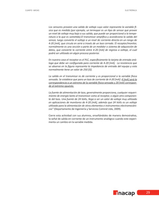 29
CUARTO MEDIO ELECTRÓNICA
Los sensores proveen una salida de voltaje cuyo valor representa la variable fí-
sica que es medida (por ejemplo, un termopar es un tipo de sensor que provee
un nivel de voltaje muy bajo a sus salida, que puede ser proporcional a la tempe-
ratura a la que es sometida).El transmisor amplifica y acondiciona la salida del
sensor, luego convierte el voltaje a un nivel de corriente directa en un rango de
4-20 [mA], que circula en serie a través de un lazo cerrado. El receptor/monitor,
normalmente es una sección o parte de un medidor o sistema de adquisición de
datos, que convierte la corriente entre 4-20 [mA] de regreso a voltaje, el cual
podrá ser utilizado en algún proceso posterior.
En nuestro caso el receptor es el PLC, específicamente la tarjeta de entrada aná-
loga que debe ser configurada para corriente de 4-20 [mA]. La resistencia que
se observa en la figura representa la impedancia de entrada del equipo y esta
normalmente tiene un valor de 250 [Ω].
La salida en el transmisor es de corriente y es proporcional a la variable física
sensada. Se establece que para un lazo de corriente de 4-20 [mA]: 4 [mA] será la
correspondencia a un extremo de la variable física sensada y 20 [mA] correspon-
de al extremo opuesto.
La fuente de alimentación de lazo, generalmente proporciona, cualquier requeri-
miento de energía tanto al transmisor como al receptor, o algún otro componen-
te del lazo. Una fuente de 24 Volts, llega a ser un valor de voltaje muy utilizado
en aplicaciones de monitoreo de 4-20 [mA], además que 24 Volts es un voltaje
utilizado para la alimentación de otros elementos e instrumentos electromecáni-
cos” (Departamento de Ingeniería y Servicios Comind Ltda, 2009).
Cierre esta actividad con sus alumnos, enseñándoles de manera demostrativa,
la señal de salida en corriente de un instrumento analógico cuando este experi-
menta un cambio en la variable medida.
 