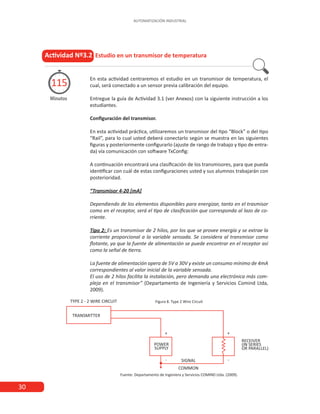 30
AUTOMATIZACIÓN INDUSTRIAL
En esta actividad centraremos el estudio en un transmisor de temperatura, el
cual, será conectado a un sensor previa calibración del equipo.
Entregue la guía de Actividad 3.1 (ver Anexos) con la siguiente instrucción a los
estudiantes.
Configuración del transmisor.
En esta actividad práctica, utilizaremos un transmisor del tipo “Block” o del tipo
“Rail”, para lo cual usted deberá conectarlo según se muestra en las siguientes
figuras y posteriormente configurarlo (ajuste de rango de trabajo y tipo de entra-
da) vía comunicación con software TxConfig:
A continuación encontrará una clasificación de los transmisores, para que pueda
identificar con cuál de estas configuraciones usted y sus alumnos trabajarán con
posterioridad.
“Transmisor 4-20 [mA]
Dependiendo de los elementos disponibles para energizar, tanto en el trasmisor
como en el receptor, será el tipo de clasificación que corresponda al lazo de co-
rriente.
Tipo 2: Es un transmisor de 2 hilos, por los que se provee energía y se extrae la
corriente proporcional a la variable sensada. Se considera al transmisor como
flotante, ya que la fuente de alimentación se puede encontrar en el receptor así
como la señal de tierra.
La fuente de alimentación opera de 5V a 30V y existe un consumo mínimo de 4mA
correspondientes al valor inicial de la variable sensada.
El uso de 2 hilos facilita la instalación, pero demanda una electrónica más com-
pleja en el transmisor” (Departamento de Ingeniería y Servicios Comind Ltda,
2009).
Figura 8. Type 2 Wire Circuit
Actividad Nº3.2 Estudio en un transmisor de temperatura
Minutos
115
Fuente: Departamento de Ingeniera y Servicios COMIND Ltda. (2009).
 