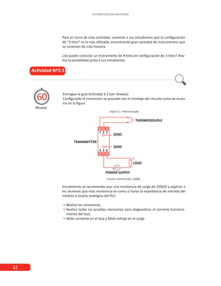 32
AUTOMATIZACIÓN INDUSTRIAL
Entregue la guía Actividad 3.2 (ver Anexos)
Configurado el transmisor se procede con el montaje del circuito como se mues-
tra en la figura.
Figura 11. Thermocouple
Actividad Nº3.3
Minutos
60
Para el cierre de esta actividad, comente a sus estudiantes que la configuración
de “3 hilos” es la más utilizada, encontrando gran variedad de instrumentos que
se conectan de esta manera.
¿Se puede conectar un instrumento de 4 hilos en configuración de 3 hilos? Ana-
lice la posibilidad junto a sus estudiantes.
Fuente: Comind Ltda. (2009).
Inicialmente se recomienda usar una resistencia de carga de 250[Ω] y explicar a
los alumnos que esta resistencia es como si fuese la impedancia de entrada del
módulo o tarjeta analógica del PLC.
•
• 	
Realice las conexiones.
•
• 	
Realice todas las pruebas necesarias para diagnosticar el correcto funciona-
miento del lazo.
•
• 	
Mida corriente en el lazo y Mida voltaje en la carga
 
