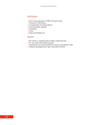 34
AUTOMATIZACIÓN INDUSTRIAL
MATERIALES
•
• Sensor de temperatura PT-100 o Termopar tipo K.
•
• Transmisor Tx-Rail Novus.
•
• Tx Config USB y Tx Config software.
•
• Fuente de poder regulada.
•
• R 250 Ohm.
•
• Tester.
•
• Hoja de Actividades 3.2
Opcional:
•
• PLC Siemens, modelo Simatic S7-200 y módulo EM-235
•
• PC, con puerto serial RS232 y/o USB
•
• Interface de comunicación PC/PPI con puerto serial RS232 o USB
•
• Software de programación Step 7 MicroWin V4.0 SP9
 