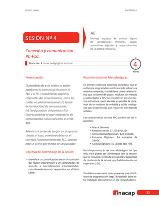 35
CUARTO MEDIO ELECTRÓNICA
SESIÓN Nº 4 Maneja equipos de control lógico
de prestaciones menores, según
normativas vigentes y requerimientos
de la planta industrial.
AE
Duración: 4 horas pedagógicas en total
Presentación:
El propósito de esta sesión es poder
establecer la comunicación entre el
PLC y el PC, considerando aspectos
relevantes del procedimiento, entre los
cuales se podría mencionar: (i) Ajuste
de la velocidad de comunicación;
(ii) Configuración del puerto y (iii)
Oportunidad de revisar estándares de
comunicación industrial como es el RS-
485.
Además se pretende cargar un programa
simple, el cual, permitirá observar el
correcto funcionamiento del PLC, cuando
este se active por medio de un pulsador.
Objetivo de Aprendizaje de la Sesión
•
• Identifica la comunicación entre un controla-
dor lógico programable y un computador, de
acuerdo a procedimientos estandarizados,
considerando insumos requeridos por el fabri-
cante.
Recomendaciones Metodológicas:
En primera instancia debemos considerar que el
autómata programable a utilizar es de estructura
externa compacta, la cual tiene como caracterís-
tica que la fuente de poder, módulos de entrada
y salida digital y CPU se encuentran en una mis-
ma estructura, pero además es posible la cone-
xión de un módulo de entrada y salida analógi-
cos para experiencias que requieran este tipo de
señales.
Las características de este PLC pueden ser las si-
guientes:
•
• Marca Siemens
•
• Modelo Simatic S7 200 CPU 224.
•
• Alimentación (Nominal): 120-240VAC.
•
• Entradas Digitales: 14 entradas de
24VDC.
•
• Salidas Digitales: 10 salidas tipo relé.
Nota Importante: Al ser una salida digital del tipo
relé, esta puede ser alimentada con la tensión
que se requiera, teniendo en cuenta la capacidad
de corriente de la misma, que habitualmente no
supera los 2 [A].
También es necesario tener presente que el soft-
ware de programación Step 7 MicroWin debe es-
tar instalado previamente en los computadores.
Horas
Conexión y comunicación
PC-PLC.
4
 