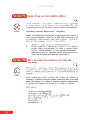 38
AUTOMATIZACIÓN INDUSTRIAL
Actividad Nº4.4 Cierre de Sesión. Comunicación entre PLC de uso
		 industrial.
Minutos
15
Reflexionejunteasusalumnoslosprocesorealizados,enespeciallacomunicación
entre equipos. Genere un debate en torno al tema e investiguen: ¿De qué otra
manera se establece algún procedimiento de comunicación entre PLC de uso
industrial?
Puede comenzar por estudiar los puertos de comunicación, conectores e
interfaces de comunicación industrial, estándares de comunicación, protocolos y
equipos relacionados (PLC, Variadores de velocidad, entre otros). Luego compare
lo estudiado con lo realizado en la actividad N°1 y establezca conclusiones.
MATERIALES
•
• PLC Siemens, modelo Simatic S7-200
•
• PC, con puerto serial RS232 y/o USB
•
• Interface de comunicación PC/PPI con puerto serial RS232 o USB
•
• Software de programación Step 7 MicroWin V4.0 SP9
•
• Pulsadores NC y NO
•
• Hoja de Actividad 4.2
•
• Hoja de Actividad 4.3
Actividad Nº4.3 Nuevo archivo y un nuevo programa básico
Minutos
90
Una vez establecida la comunicación y usando el software de programación
los alumnos crearán un nuevo archivo y un nuevo programa básico, para
posteriormenteconectardospulsadoresasuentradayverificarelfuncionamiento.
Entregue a sus estudiantes la guía Actividad 4.3 (ver Anexos)
Una vez finalizada la transferencia verificar el funcionamiento del programa el
cual al presionar la botonera esta activará la salida Q0.0 [encendiendo el led
correspondiente]. Para la verificación motive a los estudiantes a completar los
siguientes indicaciones que se encuentran en la actividad 4.3
a)	 ¿Qué función cumple el programa transferido al Autómata?
b)	 De la conexión realizada, cambiar el tipo de botonera a una N.C. (Normal
	 Cerrada), verificar el funcionamiento para la línea de programa cargada
	 en el PLC y redactar brevemente una descripción de funcionamiento.
c)	 Modifique el programa de manera de conservar la funcionalidad inicial,
	 es decir, que al presionar el pulsador se active la salida Q0.0
 