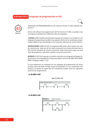 AUTOMATIZACIÓN INDUSTRIAL
42
Actividad Nº5.3 Lenguajes de programación en PLC.
Minutos
45
LENGUAJES DE PROGRAMACIÓN en PLC Siemens Simatic S7-200, estándar IEC-
61131-3
Dentro del software de programación del PLC Siemens S7-200, es posible crear
un programa mediante tres diferentes tipos de lenguajes:
“LADDER: (KOP) También denominado lenguaje de contactos o en escalera, es un
lenguaje de programación gráfico muy popular dentro de los autómatas progra-
mables debido a que está basado en los esquemas eléctricos de control clásicos.
INSTRUCCIONES: (AWL) Escribir un programa AWL quiere decir teclear una serie
de instrucciones, cada una de las cuales representa una tarea elemental que la
CPU del PLC ejecutará de manera secuencial. Cada instrucción ocupa una sola
línea del programa y cada línea contiene una única instrucción.
BLOQUES: (FUP) Este lenguaje es también conocido como lenguaje de bloques ló-
gicos ya que usa simbología de compuertas lógicas como la OR, AND, NOT, NAND,
NOR (“Lenguaje Ladder”, s.f.)”.
En esta experiencia se trabajará con los lenguajes de programación de forma
variada y para ello debe entregar la guía de Actividad 5.2 a sus estudiantes (Ver
Anexos), en donde se espera que los estudiantes puedan hacer los siguientes
ejercicios de programación.
 