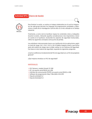 45
CUARTO MEDIO ELECTRÓNICA
Actividad Nº5.4 Cierre de Sesión
Minutos
15
Para finalizar la sesión, se realiza un trabajo colaborativo en el cual los integran-
tes de cada grupo discuten los lenguajes de programación estudiados y deter-
minan a través de la investigación cuál de ellos es el más utilizado en el ámbito
industrial.
Finalmente, y como cierre el profesor repasa los contenidos vistos y trabajados
durante la sesión, indicando aquellas consideraciones más importantes a tener
en cuenta en el quehacer, recalcando los aspectos de seguridad involucrados.
Utilice los siguientes conceptos como punto de partida:
Los estándares internacionales hacen una clasificación de las aplicaciones según
su nivel de riesgo: SIL-1, SIL-2, SIL-3 y SIL-4 (Safety Integrity Level) y que forma
parte del análisis de riesgos que se debe realizar en los Sistemas de Seguridad.
Con base en esta materia de seguridad, responda las siguientes preguntas:
¿Cuál es la diferencia fundamental del PLC de seguridad con un PLC de propósito
general?
¿Qué mejoras introduce un PLC de seguridad?
MATERIALES
•
• PLC Siemens, modelo Simatic S7-200
•
• PC, con puerto serial RS232 y/o USB
•
• Interface de comunicación PC/PPI con puerto serial RS232 o USB
•
• Software de programación Step 7 MicroWin V4.0 SP9
•
• Hoja de actividad 5.2
•
• Hoja de Actividad 5.3
 