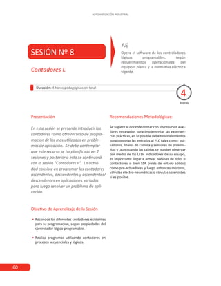 60
AUTOMATIZACIÓN INDUSTRIAL
SESIÓN Nº 8 Opera el software de los controladores
lógicos programables, según
requerimientos operacionales del
equipo o planta y la normativa eléctrica
vigente.
AE
Duración: 4 horas pedagógicas en total
Presentación
En esta sesión se pretende introducir los
contadores como otro recurso de progra-
mación de los más utilizados en proble-
mas de aplicación. Se debe contemplar
que este recurso se ha planificado en 2
sesiones y posterior a esta se continuará
con la sesión “Contadores II”. La activi-
dad consiste en programar los contadores
ascendentes, descendentes y ascendentes/
descendentes en aplicaciones variadas
para luego resolver un problema de apli-
cación.
Objetivo de Aprendizaje de la Sesión
•
• Reconoce los diferentes contadores existentes
para su programación, según propiedades del
controlador lógico programable.
•
• Realiza programas utilizando contadores en
procesos secuenciales y lógicos.
Recomendaciones Metodológicas:
Se sugiere al docente contar con los recursos auxi-
liares necesarios para implementar las experien-
cias prácticas, en lo posible debe tener elementos
para conectar las entradas al PLC tales como: pul-
sadores, finales de carrera y sensores de proximi-
dad y ,aun cuando las salidas se pueden observar
por medio de los LEDs indicadores de su equipo,
es importante llegar a activar bobinas de relés o
contactores o bien SSR (relés de estado sólido)
como pre-actuadores y luego entonces motores,
válvulas electro-neumáticas o válvulas solenoides
si es posible.
Horas
Contadores I.
4
 