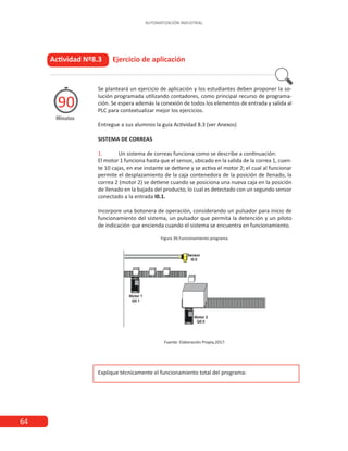 64
AUTOMATIZACIÓN INDUSTRIAL
Actividad Nº8.3 Ejercicio de aplicación
Minutos
90
Se planteará un ejercicio de aplicación y los estudiantes deben proponer la so-
lución programada utilizando contadores, como principal recurso de programa-
ción. Se espera además la conexión de todos los elementos de entrada y salida al
PLC para contextualizar mejor los ejercicios.
Entregue a sus alumnos la guía Actividad 8.3 (ver Anexos)
SISTEMA DE CORREAS
1.	 Un sistema de correas funciona como se describe a continuación:
El motor 1 funciona hasta que el sensor, ubicado en la salida de la correa 1, cuen-
te 10 cajas, en ese instante se detiene y se activa el motor 2; el cual al funcionar
permite el desplazamiento de la caja contenedora de la posición de llenado, la
correa 2 (motor 2) se detiene cuando se posiciona una nueva caja en la posición
de llenado en la bajada del producto, lo cual es detectado con un segundo sensor
conectado a la entrada I0.1.
Incorpore una botonera de operación, considerando un pulsador para inicio de
funcionamiento del sistema, un pulsador que permita la detención y un piloto
de indicación que encienda cuando el sistema se encuentra en funcionamiento.
Figura 39.Funcionamiento programa.
Fuente: Elaboración Propia,2017.
Explique técnicamente el funcionamiento total del programa:
 
 