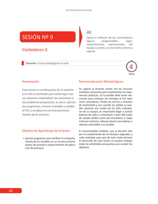66
AUTOMATIZACIÓN INDUSTRIAL
SESIÓN Nº 9 Opera el software de los controladores
lógicos programables, según
requerimientos operacionales del
equipo o planta y la normativa eléctrica
vigente.
AE
Presentación
Esta sesión es continuación de la anterior
y en ella se pretende que usted logre con
sus alumnos materializar las soluciones a
los problemas propuestos, es decir, ejecute
los programas, conecte entradas y salidas
al PLC y verifique el correcto funciona-
miento de la solución.
Objetivo de Aprendizaje de la Sesión
•
• Ejecuta programas para verificar el comporta-
miento de las variables en un circuito automa-
tizado, de acuerdo a requerimientos de aplica-
ción de procesos.
Recomendaciones Metodológicas:
Se sugiere al docente contar con los recursos
auxiliares necesarios para implementar las expe-
riencias prácticas, en lo posible debe tener ele-
mentos para conectar las entradas al PLC tales
como: pulsadores, finales de carrera y sensores
de proximidad y aun cuando las salidas se pue-
den observar por medio de los LEDs indicado-
res de su equipo, es importante llegar a activar
bobinas de relés o contactores o bien SSR (relés
de estado sólido) como pre-actuadores y luego
entonces motores, válvulas electro-neumáticas o
válvulas solenoides si es posible.
Es recomendable también, que el docente vele
por el cumplimiento de los tiempos asignados a
cada actividad, para que de este modo durante
el desarrollo de esta sesión se puedan trabajar
todas las actividades propuestas y así cumplir los
objetivos.
Contadores II.
Duración: 4 horas pedagógicas en total
Horas
4
 