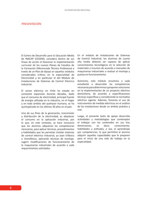 AUTOMATIZACIÓN INDUSTRIAL
6
El Centro de Desarrollo para la Educación Media
de INACAP (CEDEM), considera dentro de sus
líneas de acción el favorecer la implementación
curricular de los nuevos Planes de Estudios de
la Formación Diferenciada Técnico Profesional a
través de un Plan de Apoyo en aquellos módulos
considerados críticos en la especialidad de
Electricidad y en particular el del Módulo de
Instalaciones de Sistemas de Control Eléctrico
Industrial.
El sector eléctrico en Chile ha estado en
constante expansión durante décadas, dado
que el consumo de electricidad, principal fuente
de energía utilizada en la industria, en el hogar
y en todo ámbito del quehacer humano, se ha
quintuplicado en los últimos 30 años en el país.
Uno de sus fines de la generación, transmisión
y distribución de la electricidad, es abastecer
el consumo en la aplicación industrial, por
lo que, en este contexto, se hace necesario
que los alumnos adquieran las competencias
necesarias, para aplicar técnicas, procedimientos
y habilidades que les permitan instalar sistemas
de control eléctrico industrial, ya sean trifásico
o monofásico, aplicando técnicas de montaje,
sugerir modificaciones de funcionamiento de
la maquinarias industriales de acuerdo a cada
requerimientos solicitados.
En el módulo de Instalaciones de Sistemas
de Control Industrial, los alumnos de cuarto
año medio deberán ser capaces de aplicar
conocimientos tecnológicos en la selección de
materiales e insumos de acuerdo a manuales de
maquinarias industriales a realizar el montaje y
puesta en funcionamiento.
Asimismo, este módulo encamina a cada
estudiante a desarrollar las competencias
necesariasparadeterminaryproponersoluciones
en la implementación de un proyecto eléctrico
domiciliario, de acuerdo a especificaciones
técnicas específicas y considerando la normativa
eléctrica vigente. Además, fomenta el uso de
instrumentos de medida eléctricos en el análisis
de las instalaciones desde un ámbito práctico y
real.
Luego, el presente texto de apoyo desarrolla
actividades y metodologías que contemplan
el trabajar con los contenidos en sus tres
dimensiones, es decir, conocimiento,
habilidades y actitudes, o sea, el aprendizaje
por competencias, lo que permitirá al alumno
adquirir aquellas capacidades que le preparen
para el inicio de una vida de trabajo en la
especialidad.
 
PRESENTACIÓN
 