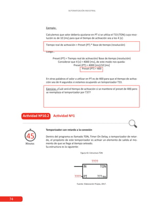 74
AUTOMATIZACIÓN INDUSTRIAL
Ejemplo:
Calculemos que valor debería ajustarse en PT si se utiliza el T33 (TON) cuya reso-
lución es de 10 [ms] para que el tiempo de activación sea a los 4 [s]:
Tiempo real de activación = Preset (PT) * Base de tiempo (resolución)
Luego…
Preset (PT) = Tiempo real de activación/ Base de tiempo (resolución)
Considerar que 4 [s] = 4000 [ms], de este modo nos queda:
Preset (PT) = 4000 [ms]/10 [ms]
Preset (PT) = 400
En otras palabras el valor a utilizar en PT es de 400 para que el tiempo de activa-
ción sea de 4 segundos si estamos ocupando un temporizador T33.
Ejercicio: ¿Cuál será el tiempo de activación si se mantiene el preset de 400 pero
se reemplaza el temporizador por T37?
Actividad Nº10.2 Actividad Nº1
Minutos
45
Temporizador con retardo a la conexión
Dentro del programa es llamado TON, Timer On Delay, o temporizador de retar-
do, el propósito de este temporizador es activar un elemento de salida al mo-
mento de que se llega al tiempo seteado.
Su estructura es la siguiente:
Figura 43. Estructura TON
Fuente: Elaboración Propia, 2017.
 