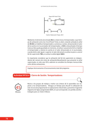 78
AUTOMATIZACIÓN INDUSTRIAL
Figura 48. Preset Time.
Fuente: Elaboración Propia, 2017.
Mediante el elemento de entrada I0.0, se dará inicio al temporizador, cuyo tiem-
po de activación será a los 4 [s] [Preset Time], es decir, estando activada la señal
de IN I0.0, se habilita el temporizador y comienza a contar, almacenando el valor
de la cuenta en el acumulador del temporizador, si I0.0 es desactivado el tiempo
transcurrido queda guardado en memoria, al activar nuevamente I0.0 se habilita
el temporizador y retoma la cuenta en el valor almacenado en el acumulador,
cuando dicho valor igual o superior al valor del preset se activa (o pone a uno) el
bit de supervisión T66 y se activa la salida digital Q0.0.
Es importante considerar que la activación del bit de supervisión es indepen-
diente del número de ciclos de activación/desactivación que presente la señal
supervisada, en este caso I0.0 y además no considera los tiempos transcurridos
entre dichas activaciones.
Explique técnicamente el funcionamiento total del programa:
Actividad Nº10.4 Cierre de Sesión. Temporizadores
Minutos
45
Reúna a los grupos de trabajo y realice una síntesis de lo aprendido con res-
pecto a los temporizadores. Otorgue un tiempo para discutir la utilización de
este recurso de programación en aplicaciones industriales y presente el siguiente
diagrama de lógica programada (KOP), el cual corresponde a la partida estrella –
triángulo para un motor trifásico:
 