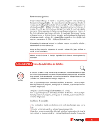 83
CUARTO MEDIO ELECTRÓNICA
Condiciones de operación:
Inicialmente el estanque de mezcla se encuentra vacío, por lo tanto los interrup-
tores de nivel bajo y alto (I0.2 e I0.3 respectivamente) están abiertos, el motor de
mezcla desactivado y las tres electro válvulas cerradas. Al pulsar I0.0 se abren las
electroválvulas Q0.0 y Q0.1 permitiendo el ingreso de las pinturas al estanque de
mezcla. A medida que el nivel sube, se cierra el interruptor de nivel bajo y poste-
riormente el interruptor de nivel alto, provocando automáticamente el cierre de
las electroválvulas y la activación del motor de mezcla por 8 segundos. Transcu-
rrido este tiempo se detiene el motor y se abre la electroválvula Q0.3 vaciando
el estanque; se abre primero I0.3 y luego I0.2 provocando el cierre de Q0.3 y la
apertura nuevamente de Q0.0 y Q0.1 repitiéndose el ciclo.
El pulsador I0.1 detiene el proceso en cualquier instante cerrando las válvulas y
desactivando el motor de mezcla.
Conecte ahora todos los elementos de entrada y salida al PLC para verificar su
correcto funcionamiento.
Realice la conclusión de su trabajo, argumentando aspectos de su aprendizaje
esperado:
Actividad Nº11.3 Llenado Automático de Botellas
Minutos
90
Se plantea un ejercicio de aplicación y para ello los estudiantes deben propo-
ner la solución programada utilizando temporizadores como principal recurso de
programación, se espera además la conexión de todos los elementos de entrada
y salida al PLC para contextualizar mejor el ejercicio.
Dada la siguiente aplicación “Llenado Automático de Botellas”. Diseñar, imple-
mentar y ensayar un programa, en lenguaje de contactos, que simule el funcio-
namiento del proceso.
Entregue a sus alumnos la guía Actividad 11.3 (ver Anexos)
Dada la siguiente aplicación “Llenado Automático de Botellas”. Diseñar, imple-
mentar y ensayar un programa, en lenguaje de contactos, que simule el funcio-
namiento del proceso.
Condiciones de operación:
1. Una cantidad de líquido constante se vierte en la botella según pasa por la
cinta.
2. El motor funcionará cuando se activa el pulsador de partida.
3. Cuando el sensor de proximidad detecta la botella, el motor detiene la cinta, la
electroválvula se abre durante 2 [s] y vierte el líquido en la botella. Un segundo
 