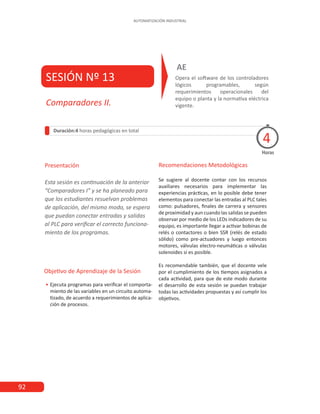92
AUTOMATIZACIÓN INDUSTRIAL
SESIÓN Nº 13 Opera el software de los controladores
lógicos programables, según
requerimientos operacionales del
equipo o planta y la normativa eléctrica
vigente.
AE
Duración:4 horas pedagógicas en total
Presentación
Esta sesión es continuación de la anterior
“Comparadores I” y se ha planeado para
que los estudiantes resuelvan problemas
de aplicación, del mismo modo, se espera
que puedan conectar entradas y salidas
al PLC para verificar el correcto funciona-
miento de los programas.
Horas
Comparadores II.
4
Recomendaciones Metodológicas
Se sugiere al docente contar con los recursos
auxiliares necesarios para implementar las
experiencias prácticas, en lo posible debe tener
elementos para conectar las entradas al PLC tales
como: pulsadores, finales de carrera y sensores
de proximidad y aun cuando las salidas se pueden
observar por medio de los LEDs indicadores de su
equipo, es importante llegar a activar bobinas de
relés o contactores o bien SSR (relés de estado
sólido) como pre-actuadores y luego entonces
motores, válvulas electro-neumáticas o válvulas
solenoides si es posible.
Es recomendable también, que el docente vele
por el cumplimiento de los tiempos asignados a
cada actividad, para que de este modo durante
el desarrollo de esta sesión se puedan trabajar
todas las actividades propuestas y así cumplir los
objetivos.
Objetivo de Aprendizaje de la Sesión
•
• Ejecuta programas para verificar el comporta-
miento de las variables en un circuito automa-
tizado, de acuerdo a requerimientos de aplica-
ción de procesos.
 