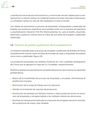 |  108  | Capítulo 6
casos de aplicación
y distribución de productos farmacéuticos y nutricionales de alta calidad para la sani-
dad animal. La oficina central y la unidad de producción están ubicadas en Barcelona.
La compañía cuenta con más de 130 empleados en todo el mundo.
Con objeto de automatizar su proceso de etiquetado, empaquetado y paletizado de
botellas con productos específicos para sanidad contó con la empresa de Ingeniería
y automatización Industrial VOLTEC Electrosistemas S.L. para el diseño, desarrollo,
desarrollo y puesta en marcha llave en mano de una célula de encajado y paletizado
robotizada.
3.2.  Situación de partida y justificación de la automatización
La empresa realizaba todo el proceso de encajado y paletizado de botellas de forma
completamente manual, tanto las fases de formado de cajas y etiquetado de botellas
como cierre y paletizado (figura 25).
Los productos procesados son botellas cilíndricas de 1 litro y botellas rectangulares
de 5 litros que se agrupan en cajas de 5 y 2 unidades, respectivamente.
INVESA se plantea la automatización completa del proceso para resolver las siguientes
problemáticas:
•	 Mejora de la trazabilidad del proceso de etiquetado y encajado, eliminándose el
posible error humano.
•	 Disminución de la carga de trabajo para los operarios.
•	 Atender el incremento de volumen de producción.
•	 Disminución de pérdidas por tiempos muertos o reprocesado de errores en el pro-
ceso de etiquetado y encajado debido a las múltiples referencias del proceso.
•	 Reutilización del personal implicado en el proceso de encajado manual en activida-
des productivas de mayor valor añadido.
 