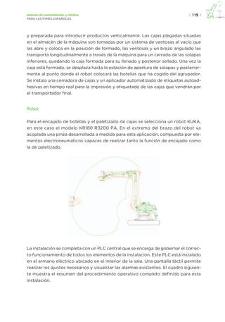 |  115  |sistemas de automatización y robótica
PARA LAS PYMES ESPAÑOLAS
y preparada para introducir productos verticalmente. Las cajas plegadas situadas
en el almacén de la máquina son tomadas por un sistema de ventosas al vacío que
las abre y coloca en la posición de formado, las ventosas y un brazo angulado las
transporta longitudinalmente a través de la máquina para un cerrado de las solapas
inferiores, quedando la caja formada para su llenado y posterior sellado. Una vez la
caja está formada, se desplaza hasta la estación de apertura de solapas y posterior-
mente al punto donde el robot colocará las botellas que ha cogido del agrupador.
Se instala una cerradora de cajas y un aplicador automatizado de etiquetas autoad-
hesivas en tiempo real para la impresión y etiquetado de las cajas que vendrán por
el transportador final.
Robot
Para el encajado de botellas y el paletizado de cajas se selecciona un robot KUKA,
en este caso el modelo KR180 R3200 PA. En el extremo del brazo del robot va
acoplada una pinza desarrollada a medida para esta aplicación, compuesta por ele-
mentos electroneumáticos capaces de realizar tanto la función de encajado como
la de paletizado.
La instalación se completa con un PLC central que se encarga de gobernar el correc-
to funcionamiento de todos los elementos de la instalación. Este PLC está instalado
en el armario eléctrico ubicado en el interior de la sala. Una pantalla táctil permite
realizar los ajustes necesarios y visualizar las alarmas existentes. El cuadro siguien-
te muestra el resumen del procedimiento operativo completo definido para esta
instalación.
 