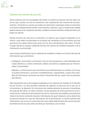 |  34  | Capítulo 2
robótica industrial. conceptos
Sistemas de medida de posición
Estos sistemas son los encargados de indicar al control la posición real de cada uno
de los ejes, siendo uno de los elementos más importantes del sistema de acciona-
mientos. Teniendo en cuenta que todos los elementos explicados hasta el momento
se mueven solidariamente (motor, transmisiones, reductor y eje), el sistema de medida
podrá colocarse en cualquiera de ellos y deberá moverse también solidariamente con
todos los demás.
Desde el punto de vista de su colocación, lo ideal es que vengan integrados en el
motor o que estén incorporados en el propio eje, teniendo el inconveniente que hay
que llevar los cables hasta el eje junto con los de la alimentación del motor. Al final,
el lugar donde se coloque, depende del tipo de sistema de medida empleado y de la
información suministrada.
Una primera clasificación de los sistemas de medida se realiza en función del tipo de
información que suministran:
•	 Analógicos. Suministran una tensión. Son los más propensos a verse afectados por
ruidos eléctricos y tarde o temprano, deben convertirse a digital para ser memori-
zados y procesados.
•	 Digitales. La información que suministran ya es directamente un número con lo que
se puede memorizar y procesar inmediatamente. Lógicamente, cuanta más canti-
dad de información procesen durante el recorrido del eje, mejor será la precisión
del sistema.
Más importante que la tecnología empleada en los sistemas de medida es la filosofía
de los mismos. Los dos grandes métodos de obtener la posición de un eje son la
incremental y la absoluta. En el proceso de medida absoluta la posición instantánea
de cada eje del robot, se indica siempre; incluso después de interrupciones en el fun-
cionamiento o fallo de la alimentación de red. En el proceso de medida incremental se
mide el recorrido contando impulsos individuales de igual longitud y así se determina
la posición del eje. En caso de interrupción de la alimentación, el sistema pierde esta
información, por lo que al conectarse de nuevo debe determinarse de nuevo el punto
de referencia de los ejes antes de efectuar maniobras con el robot.
 