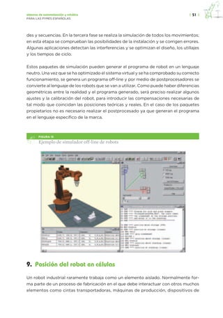 |  51  |sistemas de automatización y robótica
PARA LAS PYMES ESPAÑOLAS
des y secuencias. En la tercera fase se realiza la simulación de todos los movimientos;
en esta etapa se comprueban las posibilidades de la instalación y se corrigen errores.
Algunas aplicaciones detectan las interferencias y se optimizan el diseño, los utillajes
y los tiempos de ciclo.
Estos paquetes de simulación pueden generar el programa de robot en un lenguaje
neutro. Una vez que se ha optimizado el sistema virtual y se ha comprobado su correcto
funcionamiento, se genera un programa off-line y por medio de postprocesadores se
convierte al lenguaje de los robots que se van a utilizar. Como puede haber diferencias
geométricas entre la realidad y el programa generado, será preciso realizar algunos
ajustes y la calibración del robot, para introducir las compensaciones necesarias de
tal modo que coincidan las posiciones teóricas y reales. En el caso de los paquetes
propietarios no es necesario realizar el postprocesado ya que generan el programa
en el lenguaje específico de la marca.
figura 15
Ejemplo de simulador off-line de robots
9.  Posición del robot en células
Un robot industrial raramente trabaja como un elemento aislado. Normalmente for-
ma parte de un proceso de fabricación en el que debe interactuar con otros muchos
elementos como cintas transportadoras, máquinas de producción, dispositivos de
 