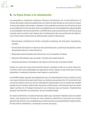 |  60  | Capítulo 3
APLICACIÓN DE LOS ROBOTS EN LA PYME
1.  La Pyme frente a la robotización
Las pequeñas y medianas empresas (Pymes) constituyen con mucha diferencia el
núcleo del tejido industrial español pero es fuera de ellas donde se concentra el mayor
número de robots industriales instalados. Esta realidad contrasta con el hecho de que
la actividad de muchas de ellas sería susceptible de usar tecnologías bien desarrolladas
y consolidadas internacionalmente. La PyME tiene unas características intrínsecas que
muchas veces la hace ir por detrás de la implantación de nuevas técnicas de fabrica-
ción. Entre estas características diferenciales podrían destacarse:
•	 Desventajas competitivas frente a grandes empresas; de mercado, regulatoras,
ayudas.
•	 Insuficiente formación en técnicas de automatización y prácticas de gestión, tanto
de personal técnico como directivo.
•	 Reducidas oportunidades de interactuar con compañías similares.
•	 Mayores dificultades para acceder a fondos de modernización.
•	 Carencia de planes estratégicos de mejora continua de la productividad.
Desde un punto de vista estrictamente técnico, también existe en un gran descono-
cimiento sobre las posibilidades de aplicación de los robots, lo que hace que muchas
pequeñas y medianas empresas vean lejana su aplicación.
Las PyMES deben apostar decididamente por la implementación de la robótica como
una nueva herramienta para optimizar sus sistemas de producción. El incremento del
uso de la robótica será uno de los indicadores relacionados con el cambio de modelo
productivo en nuestro sistema de innovación y fabricación. Las empresas que no hacen
algún cambio en el trabajo tradicional son empresas que se mueren. Implementar
equipos que faciliten sus procesos, les da competitividad.
En estas condiciones, muchas empresas saben que necesitan robotizar pero no saben
cómo. Una manera de iniciarse en este campo es identificar el proceso con mayor
garantía de éxito.Es muy probable que siempre exista una posibilidad de robotización.
El reto está en identificar y empezar el primer proyecto.
 