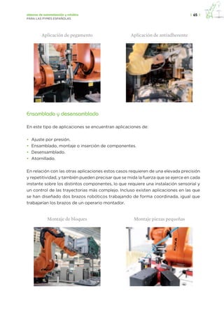 |  65  |sistemas de automatización y robótica
PARA LAS PYMES ESPAÑOLAS
	 Aplicación de pegamento	 Aplicación de antiadherente
	 	
Ensamblado y desensamblado
En este tipo de aplicaciones se encuentran aplicaciones de:
•	 Ajuste por presión.
•	 Ensamblado, montaje o inserción de componentes.
•	 Desensamblado.
•	 Atornillado.
En relación con las otras aplicaciones estos casos requieren de una elevada precisión
y repetitividad, y también pueden precisar que se mida la fuerza que se ejerce en cada
instante sobre los distintos componentes, lo que requiere una instalación sensorial y
un control de las trayectorias más complejo. Incluso existen aplicaciones en las que
se han diseñado dos brazos robóticos trabajando de forma coordinada, igual que
trabajarían los brazos de un operario montador.
	 Montaje de bloques	 Montaje piezas pequeñas
	 	 	
 