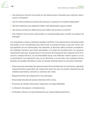 |  72  | Capítulo 3
APLICACIÓN DE LOS ROBOTS EN LA PYME
•	 ¿Se producen errores frecuentes en las operaciones manuales que implican repro-
cesos o rechazos?
•	 ¿Se ha interrumpido la producción porque un operario no estaba disponible?
•	 ¿Existen defectos que deberían haber sido detectados aguas arriba?
•	 ¿Se envían productos defectuosos por fallos del proceso al cliente?
•	 ¿Se realizan horas extras adicionales no programadas para cumplir los plazos de
entrega?
Las respuestas a estas cuestiones pueden clarificar si las operaciones manuales están
asociadas a una variabilidad que disminuye la productividad y que por tanto son
susceptibles de ser robotizadas. No obstante, la decisión debe tomarse consideran-
do múltiples factores que serán abordados a lo largo de la publicación. Un aspecto
importante será que, al igual que en el proceso de evaluación de cualquier otra inno-
vación o mejora técnica, es recomendable hacer una reflexión interna sobre si se va
a automatizar una operación que no es eficiente y no da valor. De cualquier forma,
también se pueden identificar casos en donde directamente no conviene robotizar:
•	 Intervenciones elevadas de operario para toma de decisión en el proceso, ejemplo,
requerimientos especiales de inspección para los que no existen dispositivos de
medida automática, sensores o sistemas de visión.
•	 Requerimientos de preparación muy elevados.
•	 Diversidad elevada de piezas distintas entre ciclos.
•	 Procesos en donde intervienen máquinas con baja fiabilidad.
•	 Limitación de espacio o instalaciones.
•	 Actitudes críticas a la automatización por responsables/operarios.
 