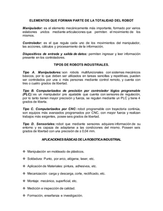 ELEMENTOS QUE FORMAN PARTE DE LA TOTALIDAD DEL ROBOT
Manipulador: es el elemento mecánicamente más importante, formado por varios
eslabones unidos mediante articulaciones que permiten el movimiento de los
mismos.
Controlador: es el que regula cada uno de los movimientos del manipulador,
las acciones, cálculos y procesamiento de la información.
Dispositivos de entrada y salida de datos: permiten ingresar y leer información
presente en los controladores.
TIPOS DE ROBOTS INDUSTRIALES.
Tipo A. Manipuladores: son robots multifuncionales con sistemas mecánicos
básicos, por lo que deben ser utilizados en tareas sencillas y repetitivas, pueden
ser controlados por una o más personas mediante control remoto, y cuenta con
tres o cuatro grados de libertad.
Tipo B. Computarizados de precisión por controlador lógico programable
(PLC): es un manipulador pre ajustable que cuenta con sensores de regulación,
por lo tanto tienen mayor precisión y fuerza, se regulan mediante un PLC y tiene 4
grados de liberta.
Tipo C. Computarizados por CNC: robot programable con trayectoria continúa,
son equipos más avanzados programados por CNC, con mayor fuerza y realizan
trabajos más exigentes, posee seis grados de libertad.
Tipo D. Sensoriales: robot que mediante sensores adquiere información de su
entorno y es capaza de adaptarse a las condiciones del mismo. Poseen seis
grados de libertad con una precisión de ± 0,04 mm.
APLICACIONESBÁSICAS DELAROBOTICA INDUSTRIAL
 Manipulación en moldeado de plásticos.
 Soldadura: Punto, por arco, alógena, laser, etc.
 Aplicación de Materiales: pintura, adhesivos, etc.
 Mecanización: carga y descarga, corte, rectificado, etc.
 Montaje: mecánico, superficial, etc.
 Medición e inspección de calidad.
 Formación, enseñanza e investigación.
 