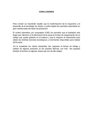 CONCLUSIONES
Para concluir es importante resaltar que la modernización de la maquinaria y el
desarrollo de la tecnología de diseño y control digital han permitido automatizar en
gran medida todas las fases de producción.
El control automático por computador (CNC) ha permitido que el diseñador solo
tenga que intervenir en la fabricación de la pieza en la fase de programación de un
código que queda grabado en el sistema y que la máquina va traduciendo para
utilizar las distintas funciones tecnológicas y movimientos disponibles para realizar
dicha pieza.
En la actualidad los robots industriales han mejorado el tiempo de trabajo y
calidad de algunos productos en las grandes fábricas, aun mas han ayudado
también al hombre en algunas tareas que son de alto peligro.
 