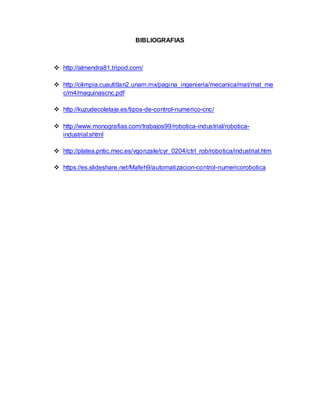 BIBLIOGRAFIAS
 http://almendra81.tripod.com/
 http://olimpia.cuautitlan2.unam.mx/pagina_ingenieria/mecanica/mat/mat_me
c/m4/maquinascnc.pdf
 http://kuzudecoletaje.es/tipos-de-control-numerico-cnc/
 http://www.monografias.com/trabajos99/robotica-industrial/robotica-
industrial.shtml
 http://platea.pntic.mec.es/vgonzale/cyr_0204/ctrl_rob/robotica/industrial.htm
 https://es.slideshare.net/Mafeh9/automatizacion-control-numericorobotica
 