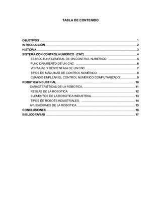TABLA DE CONTENIDO
OBJETIVOS...........................................................................................................................1
INTRODUCCIÓN....................................................................................................................2
HISTORIA...............................................................................................................................3
SISTEMACON CONTROL NUMÉRICO (CNC) ..................................................................4
ESTRUCTURA GENERAL DE UN CONTROL NUMÉRICO. ....................................5
FUNCIONAMIENTO DE UN CNC. .............................................................................6
VENTAJAS Y DESVENTAJA DE UN CNC. ...............................................................7
TIPOS DE MÁQUINAS DE CONTROL NUMÉRICO. ................................................8
CUÁNDO EMPLEAR EL CONTROL NUMÉRICO COMPUTARIZADO.....................9
ROBOTICAINDUSTRIAL....................................................................................................10
CARACTERISTICAS DE LA ROBOTICA. .................................................................11
REGLAS DE LA ROBOTICA. ...................................................................................12
ELEMENTOS DE LA ROBOTICA INDUSTRIAL.......................................................13
TIPOS DE ROBOTS INDUSTRIALES. ....................................................................14
APLICACIONES DE LA ROBOTICA..........................................................................15
CONCLUSIONES.................................................................................................................16
BIBLIOGRAFIAS .................................................................................................................17
 