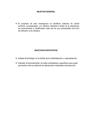 OBJETIVO GENERAL
 El propósito de esta investigación es identificar sistemas de control
numérico computarizado y la robótica industrial a través de la adquisición
de conocimientos e identificando cada uno de sus componentes con el fin
de enfocarlo en la industria.
OBJETIVOS ESPECIFICOS
 Adoptar terminología en el ámbito de la industrialización y automatización.
 Entender el funcionamiento de estos controladores específicos para poder
aprovechar todo su potencial en aplicaciones industriales de producción
 