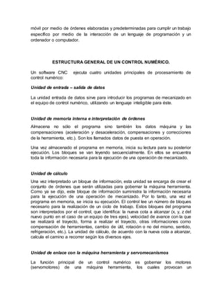 móvil por medio de órdenes elaboradas y predeterminadas para cumplir un trabajo
específico por medio de la interacción de un lenguaje de programación y un
ordenador o computador.
ESTRUCTURA GENERAL DE UN CONTROL NUMÉRICO.
Un software CNC ejecuta cuatro unidades principales de procesamiento de
control numérico:
Unidad de entrada – salida de datos
La unidad entrada de datos sirve para introducir los programas de mecanizado en
el equipo de control numérico, utilizando un lenguaje inteligible para éste.
Unidad de memoria interna e interpretación de órdenes
Almacena no sólo el programa sino también los datos máquina y las
compensaciones (aceleración y desaceleración, compensaciones y correcciones
de la herramienta, etc.). Son los llamados datos de puesta en operación.
Una vez almacenado el programa en memoria, inicia su lectura para su posterior
ejecución. Los bloques se van leyendo secuencialmente. En ellos se encuentra
toda la información necesaria para la ejecución de una operación de mecanizado.
Unidad de cálculo
Una vez interpretado un bloque de información, esta unidad se encarga de crear el
conjunto de órdenes que serán utilizadas para gobernar la máquina herramienta.
Como ya se dijo, este bloque de información suministra la información necesaria
para la ejecución de una operación de mecanizado. Por lo tanto, una vez el
programa en memoria, se inicia su ejecución. El control lee un número de bloques
necesario para la realización de un ciclo de trabajo. Estos bloques del programa
son interpretados por el control, que identifica: la nueva cota a alcanzar (x, y, z del
nuevo punto en el caso de un equipo de tres ejes), velocidad de avance con la que
se realizará el trayecto, forma a realizar el trayecto, otras informaciones como
compensación de herramientas, cambio de útil, rotación o no del mismo, sentido,
refrigeración, etc.). La unidad de cálculo, de acuerdo con la nueva cota a alcanzar,
calcula el camino a recorrer según los diversos ejes.
Unidad de enlace con la máquina herramienta y servomecanismos
La función principal de un control numérico es gobernar los motores
(servomotores) de una máquina herramienta, los cuales provocan un
 