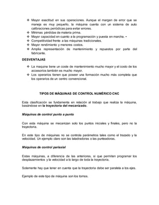  Mayor exactitud en sus operaciones. Aunque el margen de error que se
maneja es muy pequeño, la máquina cuenta con un sistema de auto
calibraciones periódicas para evitar errores.
 Mínimas pérdidas de materia prima.
 Mayor capacidad en cuanto a la programación y puesta en marcha. •
 Competitividad frente a las máquinas tradicionales.
 Mayor rendimiento y menores costos.
 Amplia representación de mantenimiento y repuestos por parte del
fabricante.
DESVENTAJAS
 La maquina tiene un coste de mantenimiento mucho mayor y el costo de los
accesorios también es mucho mayor.
 Los operarios tienen que poseer una formación mucho más completa que
los operarios de un centro convencional.
TIPOS DE MÁQUINAS DE CONTROL NUMÉRICO CNC
Esta clasificación se fundamenta en relación al trabajo que realiza la máquina,
basándose en la trayectoria del mecanizado.
Máquinas de control punto a punto
Con esta máquina se mecanizan solo los puntos iniciales y finales, pero no la
trayectoria.
En este tipo de máquinas no se controla parámetros tales como el trazado y la
velocidad. Un ejemplo claro son las taladradoras o las punteadoras.
Máquinas de control pariaxial
Estas máquinas, a diferencia de las anteriores, si que permiten programar los
desplazamientos y la velocidad a lo largo de toda la trayectoria.
Solamente hay que tener en cuenta que la trayectoria debe ser paralela a los ejes.
Ejemplo de este tipo de máquina son los tornos.
 