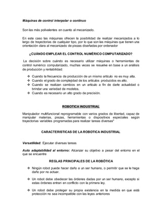 Máquinas de control interpolar o continuo
Son las más polivalentes en cuanto al mecanizado.
En este caso las máquinas ofrecen la posibilidad de realizar mecanizados a lo
largo de trayectorias de cualquier tipo, por lo que son las máquinas que tienen una
orientación clara al mecanizado de piezas diseñadas por ordenador
¿CUÁNDO EMPLEAR EL CONTROL NUMÉRICO COMPUTARIZADO?
La decisión sobre cuándo es necesario utilizar máquinas o herramientas de
control numérico computarizado, muchas veces se resuelve en base a un análisis
de producción y rentabilidad:
 Cuando la frecuencia de producción de un mismo artículo no es muy alta.
 Cuando el grado de complejidad de los artículos producidos es alto.
 Cuando se realizan cambios en un artículo a fin de darle actualidad o
brindar una variedad de modelos.
 Cuando es necesario un alto grado de precisión.
ROBOTICA INDUSTRIAL
Manipulador multifuncional reprogramable con varios grados de libertad, capaz de
manipular materias, piezas, herramientas o dispositivos especiales según
trayectorias variables programadas para realizar tareas diversas"
CARACTERISTICAS DE LA ROBOTICA INDUSTRIAL
Versatilidad: Ejecutar diversas tareas
Auto adaptabilidad al entorno: Alcanzar su objetivo a pesar del entorno en el
que se encuentre
REGLAS PRINCIPALES DE LA ROBÓTICA
 Ningún robot puede hacer daño a un ser humano, o permitir que se le haga
daño por no actuar.
 Un robot debe obedecer las órdenes dadas por un ser humano, excepto si
estas órdenes entran en conflicto con la primera ley.
 Un robot debe proteger su propia existencia en la medida en que está
protección no sea incompatible con las leyes anteriores
 