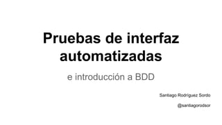 Pruebas de interfaz
automatizadas
e introducción a BDD
Santiago Rodríguez Sordo
@santiagorodsor
 