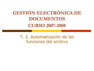 GESTIÓN ELECTRÓNICA DE
     DOCUMENTOS
     CURSO 2007-2008

  T. 2. Automatización de las
     funciones del archivo
 