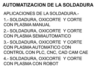 AUTOMATIZACION DE LA SOLDADURA
APLICACIONES DE LA SOLDADURA.-
1.- SOLDADURA, OXICORTE Y CORTE
CON PLASMA MANUAL
2.- SOLDADURA, OXICORTE Y CORTE
CON PLASMA SEMIAUTOMATICO
3.- SOLDADURA, OXICORTE Y CORTE
CON PLASMA AUTOMATICO CON
CONTROL CON PLC, CNC, CAD CAM CAE
4.- SOLDADURA, OXICORTE Y CORTE
CON PLASMA CON ROBOT
 