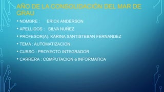 AÑO DE LA CONSOLIDACIÓN DEL MAR DE
GRAU
• NOMBRE : ERICK ANDERSON
• APELLIDOS : SILVA NUÑEZ
• PROFESOR(A): KARINA SANTISTEBAN FERNANDEZ
• TEMA : AUTOMATIZACION
• CURSO : PROYECTO INTEGRADOR
• CARRERA : COMPUTACION e INFORMATICA
 
