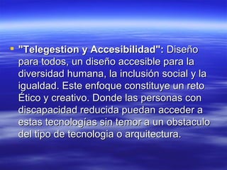 "Telegestion y Accesibilidad":  Diseño para todos, un diseño accesible para la diversidad humana, la inclusión social y la igualdad. Este enfoque constituye un reto Ético y creativo. Donde las personas con discapacidad reducida puedan acceder a estas tecnologías sin temor a un obstaculo del tipo de tecnologia o arquitectura.  