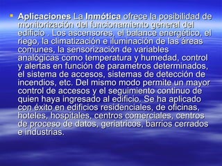 Aplicaciones  La  Inmótica  ofrece la posibilidad de monitorización del funcionamiento general del edificio . Los ascensores, el balance energético, el riego, la climatización e iluminación de las áreas comunes, la sensorización de variables analógicas como temperatura y humedad, control y alertas en función de parametros determinados, el sistema de accesos, sistemas de detección de incendios, etc. Del mismo modo permite un mayor control de accesos y el seguimiento continuo de quien haya ingresado al edificio. Se ha aplicado con éxito en edificios residenciales, de oficinas, hoteles, hospitales, centros comerciales, centros de proceso de datos, geriatricos, barrios cerrados e industrias.  