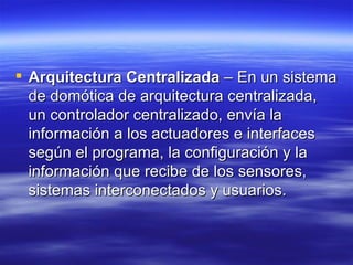 Arquitectura Centralizada  – En un sistema de domótica de arquitectura centralizada, un controlador centralizado, envía la información a los actuadores e interfaces según el programa, la configuración y la información que recibe de los sensores, sistemas interconectados y usuarios.  