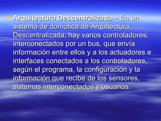 Arquitectura Descentralizada  – En un sistema de domótica de Arquitectura Descentralizada, hay varios controladores, interconectados por un bus, que envía información entre ellos y a los actuadores e interfaces conectados a los controladores, según el programa, la configuración y la información que recibe de los sensores, sistemas interconectados y usuarios.  