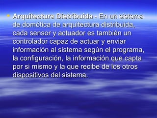 Arquitectura Distribuida  - En un sistema de domótica de arquitectura distribuida, cada sensor y actuador es también un controlador capaz de actuar y enviar información al sistema según el programa, la configuración, la información que capta por si mismo y la que recibe de los otros dispositivos del sistema.  