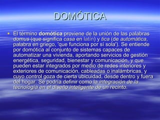 DOMÓTICA El término  domótica  proviene de la unión de las palabras  domus  (que significa  casa  en  latín ) y  tica  (de  automática , palabra en griego, 'que funciona por sí sola'). Se entiende por domótica al conjunto de sistemas capaces de automatizar una vivienda, aportando servicios de gestión energética, seguridad, bienestar y comunicación, y que pueden estar integrados por medio de redes interiores y exteriores de comunicación, cableadas o inalámbricas, y cuyo control goza de cierta ubicuidad, desde dentro y fuera del hogar. Se podría definir como la  integración de la tecnología en el diseño inteligente de un recinto .  