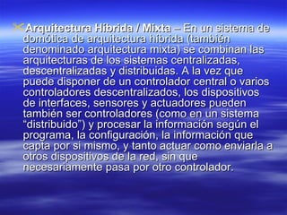 Arquitectura Híbrida / Mixta  – En un sistema de domótica de arquitectura híbrida (también denominado arquitectura mixta) se combinan las arquitecturas de los sistemas centralizadas, descentralizadas y distribuidas. A la vez que puede disponer de un controlador central o varios controladores descentralizados, los dispositivos de interfaces, sensores y actuadores pueden también ser controladores (como en un sistema “distribuido”) y procesar la información según el programa, la configuración, la información que capta por si mismo, y tanto actuar como enviarla a otros dispositivos de la red, sin que necesariamente pasa por otro controlador.  