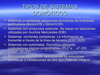 TIPOS DE SISTEMAS DOMÓTICOS Sistemas propietarios. soluciones domóticas de empresas particulares (SimonVIS y SimonVOX) Sistemas con protocolos estandar. Se basan en soluciones utilizadas por muchos fabricantes (EIB). Sistemas  corrientes portadoras. La información se transmite a través de la linea de tensión (X10 , X2D) Sistemas con autómatas. Domótica utilizando controladores lógicos programables (PLC`s… s7-200 , LOGO, ZELIO). Soluciones alternativas. Aplicaciones de soluciones domóticas a instalaciones de otro tipo (Televés Integra)  