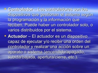 Controlador  – Los controladores son los dispositivos que gestionan el sistema según la programación y la información que reciben. Puede haber un controlador solo, o varios distribuidos por el sistema.  Actuador  – El actuador es un dispositivo capaz de ejecutar y/o recibir una orden del controlador y realizar una acción sobre un aparato o sistema (encendido/apagado, subida/bajada, apertura/cierre, etc.).  