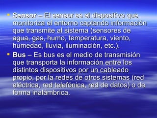 Sensor  – El sensor es el dispositivo que monitoriza el entorno captando información que transmite al sistema (sensores de agua, gas, humo, temperatura, viento, humedad, lluvia, iluminación, etc.).  Bus  – Es bus es el medio de transmisión que transporta la información entre los distintos dispositivos por un cableado propio, por la redes de otros sistemas (red eléctrica, red telefónica, red de datos) o de forma inalámbrica.  