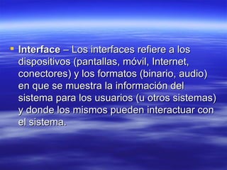 Interface  – Los interfaces refiere a los dispositivos (pantallas, móvil, Internet, conectores) y los formatos (binario, audio) en que se muestra la información del sistema para los usuarios (u otros sistemas) y donde los mismos pueden interactuar con el sistema.  