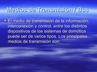Medios de Transmisión / Bus   El medio de transmisión de la información, interconexión y control, entre los distintos dispositivos de los sistemas de domótica puede ser de varios tipos. Los principales medios de transmisión son:  