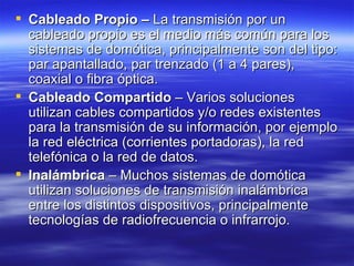 Cableado Propio –  La transmisión por un cableado propio es el medio más común para los sistemas de domótica, principalmente son del tipo: par apantallado, par trenzado (1 a 4 pares), coaxial o fibra óptica.  Cableado Compartido  – Varios soluciones utilizan cables compartidos y/o redes existentes para la transmisión de su información, por ejemplo la red eléctrica (corrientes portadoras), la red telefónica o la red de datos.  Inalámbrica  – Muchos sistemas de domótica utilizan soluciones de transmisión inalámbrica entre los distintos dispositivos, principalmente tecnologías de radiofrecuencia o infrarrojo.  