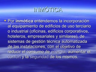 INMÓTICA Por  inmótica  entendemos la incorporación al equipamiento de edificios de uso terciario o industrial (oficinas, edificios corporativos, hoteleros, empresariales y similares), de sistemas de gestión técnica automatizada de las instalaciones, con el objetivo de reducir el consumo de  energía , aumentar el  confort  y la  seguridad  de los mismos. 